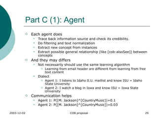 Part C (1): Agent Each agent does  Trace back information source and check its credibility. Do filtering and text normalization Extract new concept from instances Extract possible general relationship (like [cob:alsoSee]) between concepts And they may differs Not necessarily should use the same learning algorithm Learning from email header are different from learning from free text content Dialect Agent 1: I listens to Idaho S.U. maillist and know ISU = Idaho State University Agent 2: I watch a blog in Iowa and know ISU = Iowa State University Communication helps Agent 1: P([M. Jackson]^[CountryMusic])=0.1 Agent 2: P([M. Jackson]^[CountryMusic])=0.03 