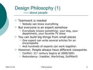 Design Philosophy (1)   ----- about people Teamwork is needed Nobody can know everything But everyone is an expert somehow Everybody knows something: your dog, your department, your favorite TV show You can build big things from small pieces One expert can write several articles for an encyclopedia And hundreds of experts can work together. However, People always have different viewpoints Conflict: 21 st  century begins at 2000/2001 Redundancy: IraqWar, WarInIraq, GulfWarII 