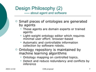 Design Philosophy (2)   ----- about agent and software Small pieces of ontologies are generated by agents Those agents are domain experts or trained agents Light-weight ontology editor which requires minimal user effort: browser-based Automatic and controllable information collection by software robots. Ontology repository is maintained by machine learning algorithms Ontology mapping on controlled topics. Detect and reduce redundancy and conflicts by inference 