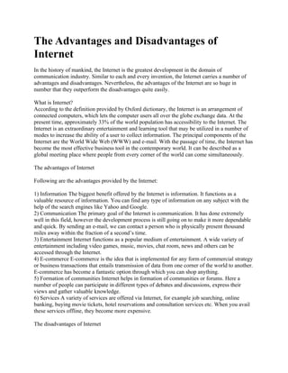 The Advantages and Disadvantages of
Internet
In the history of mankind, the Internet is the greatest development in the domain of
communication industry. Similar to each and every invention, the Internet carries a number of
advantages and disadvantages. Nevertheless, the advantages of the Internet are so huge in
number that they outperform the disadvantages quite easily.

What is Internet?
According to the definition provided by Oxford dictionary, the Internet is an arrangement of
connected computers, which lets the computer users all over the globe exchange data. At the
present time, approximately 33% of the world population has accessibility to the Internet. The
Internet is an extraordinary entertainment and learning tool that may be utilized in a number of
modes to increase the ability of a user to collect information. The principal components of the
Internet are the World Wide Web (WWW) and e-mail. With the passage of time, the Internet has
become the most effective business tool in the contemporary world. It can be described as a
global meeting place where people from every corner of the world can come simultaneously.

The advantages of Internet

Following are the advantages provided by the Internet:

1) Information The biggest benefit offered by the Internet is information. It functions as a
valuable resource of information. You can find any type of information on any subject with the
help of the search engines like Yahoo and Google.
2) Communication The primary goal of the Internet is communication. It has done extremely
well in this field, however the development process is still going on to make it more dependable
and quick. By sending an e-mail, we can contact a person who is physically present thousand
miles away within the fraction of a second’s time.
3) Entertainment Internet functions as a popular medium of entertainment. A wide variety of
entertainment including video games, music, movies, chat room, news and others can be
accessed through the Internet.
4) E-commerce E-commerce is the idea that is implemented for any form of commercial strategy
or business transactions that entails transmission of data from one corner of the world to another.
E-commerce has become a fantastic option through which you can shop anything.
5) Formation of communities Internet helps in formation of communities or forums. Here a
number of people can participate in different types of debates and discussions, express their
views and gather valuable knowledge.
6) Services A variety of services are offered via Internet, for example job searching, online
banking, buying movie tickets, hotel reservations and consultation services etc. When you avail
these services offline, they become more expensive.

The disadvantages of Internet
 
