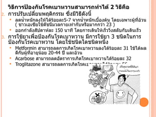 วิธีการป้องกันโรคเบาหวานสามารถทำาได้ 2 วิธีคือ
2.   การปรับเปลี่ยนพฤติกรรม ซึ่งมีวิธีดังนีำ
      ลดนำำาหนักลงให้ได้ร้อยละ5-7 จากนำำาหนักเบืองต้น โดยเฉพาะผู้ที่อวน
                                                 ำ                      ้
       ( ชาวเอเซียใช้ดัชนีมวลกายเท่ากับหรือมากกว่า 23 )
      ออกกำาลังสัปดาห์ละ 150 นาที โดยการเดินให้เร็ววิ่งสลับกับเดินเร็ว
3.   การใช้ยาเพื่อป้องกันโรคเบาหวาน มีการใช้ยา 3 ชนิดในการ
     ป้องกันโรคเบาหวาน โดยใช้ชนิดใดชนิดหนึ่ง
      Metformin สามารถลดการเกิดโรคเบาหวานลงได้ร้อยละ 31 ใช้ได้ผล
       ดีกับผู้ที่อายุน้อย 20-44 ปี และอ้วน
      Acarbose สามารถลดอัตราการเกิดโรคเบาหวานได้ร้อยละ 32
      Troglitazone สามารถลดการเกิดโรคเบาหวานได้ร้อยละ 56
 