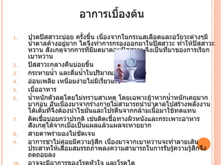 อาการเบืองต้น
                             ำ
1.   ปวดปัสสาวะบ่อย ครัำงขึำน เนืองจากในกระแสเลือดและอวัยวะต่างๆมี
                                 ่
     นำำาตาลค้างอยู่มาก ไตจึงทำาการกรองออกมาในปัสสาวะ ทำาให้ปสสาวะ
                                                               ั
     หวาน สังเกตุจากการที่มีมดมาตอมปัสสาวะ จึงเป็นที่มาของการเรียก
     เบาหวาน
2.   ปัสสาวะกลางคืนบ่อยขึำน
3.   กระหายนำำา และดื่มนำำาในปริมาณมากๆต่อครัำง
4.   อ่อนเพลีย เหนือยง่ายไม่มีเรี่ยวแรง
                        ่
5.   เบืออาหาร
         ่
6.   นำำาหนักตัวลดโดยไม่ทราบสาเหตุ โดยเฉพาะถ้าหากนำำาหนักเคยมาก
     มาก่อน อันเนืองมาจากร่างกายไม่สามารถนำานำำาตาลไปสร้างพลังงาน
                    ่
     ได้เต็มที่จึงต้องนำาไขมันและโปรตีนจากกล้ามเนือมาใช้ทดแทน
                                                   ำ
7.   ติดเชืำอบ่อยกว่าปรกติ เช่นติดเชืำอทางผิวหนังและกระเพาะอาหาร
     สังเกตุได้จากเมื่อเป็นแผลแล้วแผลจะหายยาก
8.   สายตาพร่ามองไม่ชัดเจน
9.   อาการชาไม่ค่อยมีความรู้สก เนืองมาจากเบาหวานจะทำาลายเส้น
                               ึ    ่
     ประสาทให้เสือมสมรรถภาพลงความสามารถในการรับรู้ความรู้สึกจึง
                      ่
     ถดถอยลง
 