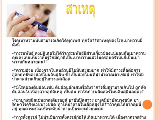 โรคเบาหวานนัำนสามารถเกิดได้ทุกเพศ ทุกวัย  สาเหตุของโรคเบาหวานมี
ดังนีำ
- กรรมพันธุ์ คงปฏิเสธไม่ได้ว่ากรรมพันธุ์มีส่วนเกี่ยวข้องแน่นอนกับเบาหวาน
คุณคงเคยเห็นว่าคนรู้จักมีญาติเป็นเบาหวานแล้วในครอบครัวนัำนก็เป็นเบา
หวานกันหลายคน  
- ความอ้วน เนื่องจากในคนอ้วนมีไขมันสะสมมาก ทำาให้มีภาวะดืำอต่อการ
ออกฤทธิ์ของฮอร์โมนอินสุลิน ซึ่งเป็นฮอร์โมนที่นำานำำาตาลเข้าเซลล์ ทำาให้มี
นำำาตาลส่วนเกินอยู่ในกระแสเลือด
- มีโรคของตับอ่อนเช่น ตับอ่อนอักเสบเรืำอรังจาการดื่มสุรามากเกินไป ถูกตัด
ตับอ่อนไปเนื่องจากอุบติเหตุ เป็นต้น ทำาให้การผลิตฮอร์โมนอินสุลินลดลง 
                     ั
- ยาบางชนิดเช่นยาสเตียรอยด์ ยาขับปัสสาวะ ยาเคมีบำาบัดบางชนิด ยา
รักษาโรคจิตเวชบางชนิด ทำาให้นำาตาลในเลือดสูงได้  ถ้าคุณได้ยากลุ่มนีำ
อยู่ คุณควรตรวจเช็คระดับนำำาตาลเป็นระยะด้วยนะคะ
- การตัำงครรภ์ ไม่น่าเชื่อการตัำงครรภ์ก่อให้เกิดเบาหวานได้ เนื่องจากรกสร้าง
 