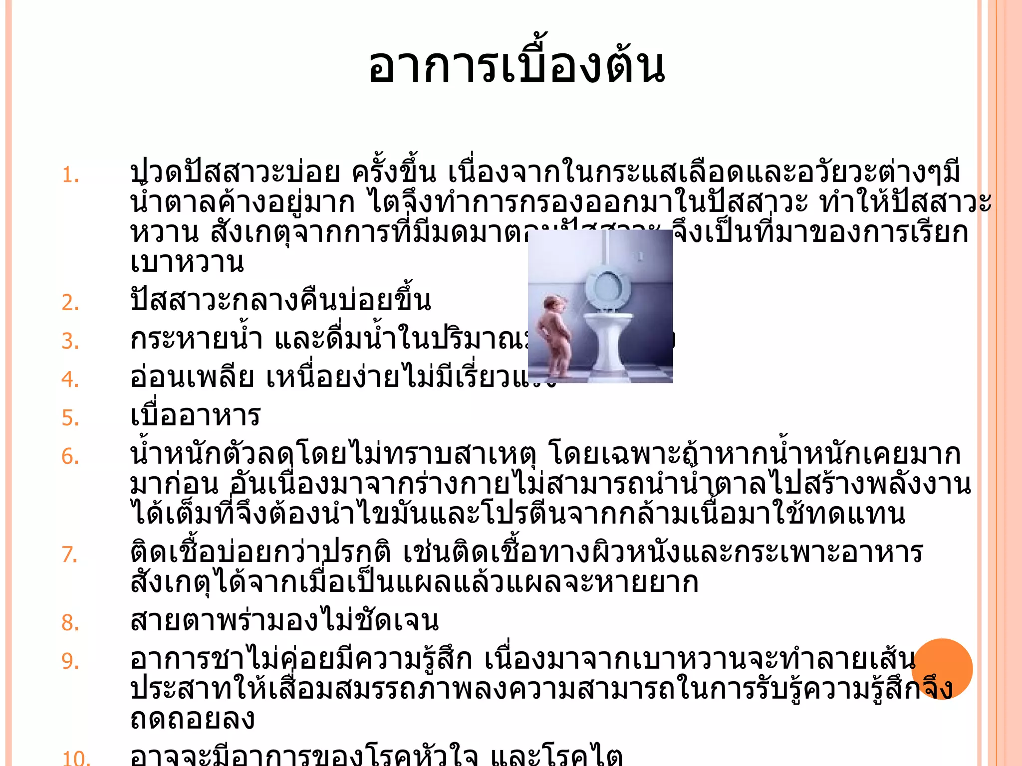 อาการเบืองต้น
                             ำ
1.   ปวดปัสสาวะบ่อย ครัำงขึำน เนืองจากในกระแสเลือดและอวัยวะต่างๆมี
                                 ่
     นำำาตาลค้างอยู่มาก ไตจึงทำาการกรองออกมาในปัสสาวะ ทำาให้ปสสาวะ
                                                               ั
     หวาน สังเกตุจากการที่มีมดมาตอมปัสสาวะ จึงเป็นที่มาของการเรียก
     เบาหวาน
2.   ปัสสาวะกลางคืนบ่อยขึำน
3.   กระหายนำำา และดื่มนำำาในปริมาณมากๆต่อครัำง
4.   อ่อนเพลีย เหนือยง่ายไม่มีเรี่ยวแรง
                        ่
5.   เบืออาหาร
         ่
6.   นำำาหนักตัวลดโดยไม่ทราบสาเหตุ โดยเฉพาะถ้าหากนำำาหนักเคยมาก
     มาก่อน อันเนืองมาจากร่างกายไม่สามารถนำานำำาตาลไปสร้างพลังงาน
                    ่
     ได้เต็มที่จึงต้องนำาไขมันและโปรตีนจากกล้ามเนือมาใช้ทดแทน
                                                   ำ
7.   ติดเชืำอบ่อยกว่าปรกติ เช่นติดเชืำอทางผิวหนังและกระเพาะอาหาร
     สังเกตุได้จากเมื่อเป็นแผลแล้วแผลจะหายยาก
8.   สายตาพร่ามองไม่ชัดเจน
9.   อาการชาไม่ค่อยมีความรู้สก เนืองมาจากเบาหวานจะทำาลายเส้น
                               ึ    ่
     ประสาทให้เสือมสมรรถภาพลงความสามารถในการรับรู้ความรู้สึกจึง
                      ่
     ถดถอยลง
 