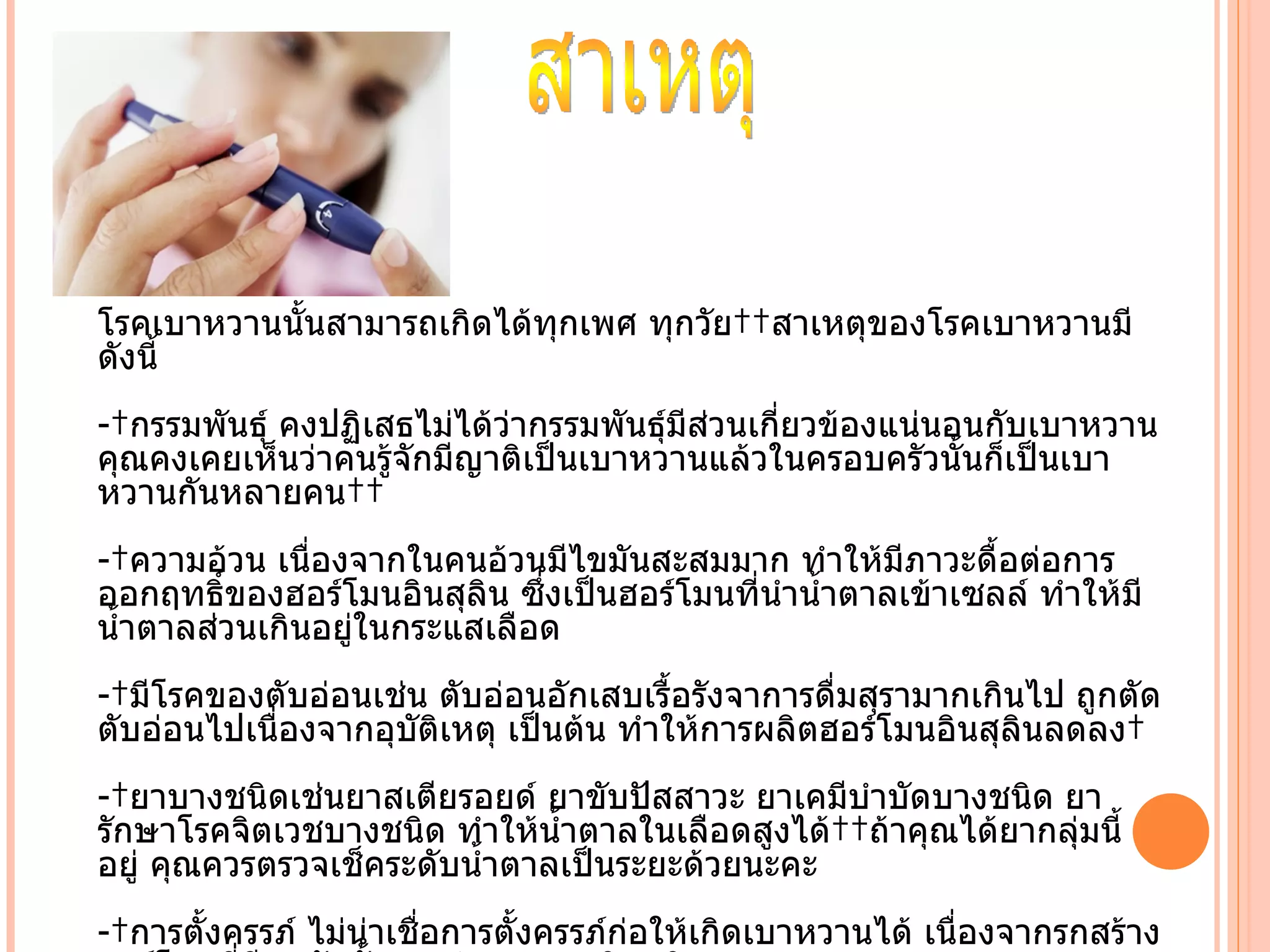 โรคเบาหวานนัำนสามารถเกิดได้ทุกเพศ ทุกวัย  สาเหตุของโรคเบาหวานมี
ดังนีำ
- กรรมพันธุ์ คงปฏิเสธไม่ได้ว่ากรรมพันธุ์มีส่วนเกี่ยวข้องแน่นอนกับเบาหวาน
คุณคงเคยเห็นว่าคนรู้จักมีญาติเป็นเบาหวานแล้วในครอบครัวนัำนก็เป็นเบา
หวานกันหลายคน  
- ความอ้วน เนื่องจากในคนอ้วนมีไขมันสะสมมาก ทำาให้มีภาวะดืำอต่อการ
ออกฤทธิ์ของฮอร์โมนอินสุลิน ซึ่งเป็นฮอร์โมนที่นำานำำาตาลเข้าเซลล์ ทำาให้มี
นำำาตาลส่วนเกินอยู่ในกระแสเลือด
- มีโรคของตับอ่อนเช่น ตับอ่อนอักเสบเรืำอรังจาการดื่มสุรามากเกินไป ถูกตัด
ตับอ่อนไปเนื่องจากอุบติเหตุ เป็นต้น ทำาให้การผลิตฮอร์โมนอินสุลินลดลง 
                     ั
- ยาบางชนิดเช่นยาสเตียรอยด์ ยาขับปัสสาวะ ยาเคมีบำาบัดบางชนิด ยา
รักษาโรคจิตเวชบางชนิด ทำาให้นำาตาลในเลือดสูงได้  ถ้าคุณได้ยากลุ่มนีำ
อยู่ คุณควรตรวจเช็คระดับนำำาตาลเป็นระยะด้วยนะคะ
- การตัำงครรภ์ ไม่น่าเชื่อการตัำงครรภ์ก่อให้เกิดเบาหวานได้ เนื่องจากรกสร้าง
 