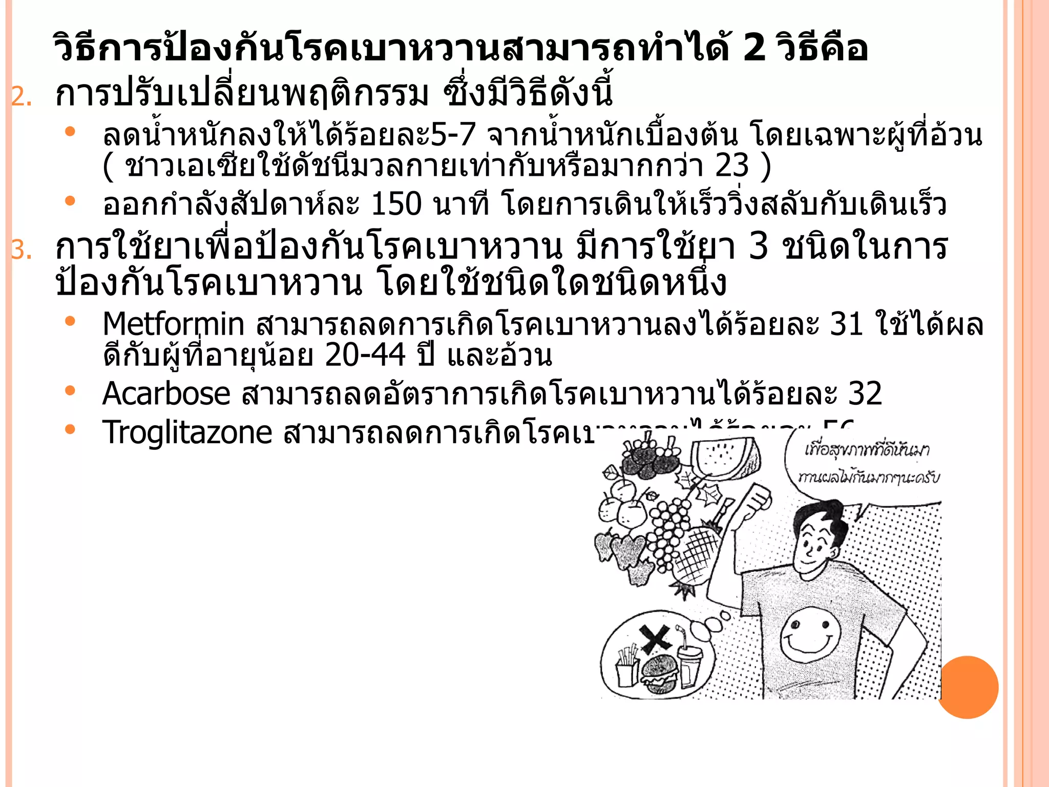 วิธีการป้องกันโรคเบาหวานสามารถทำาได้ 2 วิธีคือ
2.   การปรับเปลี่ยนพฤติกรรม ซึ่งมีวิธีดังนีำ
      ลดนำำาหนักลงให้ได้ร้อยละ5-7 จากนำำาหนักเบืองต้น โดยเฉพาะผู้ที่อวน
                                                 ำ                      ้
       ( ชาวเอเซียใช้ดัชนีมวลกายเท่ากับหรือมากกว่า 23 )
      ออกกำาลังสัปดาห์ละ 150 นาที โดยการเดินให้เร็ววิ่งสลับกับเดินเร็ว
3.   การใช้ยาเพื่อป้องกันโรคเบาหวาน มีการใช้ยา 3 ชนิดในการ
     ป้องกันโรคเบาหวาน โดยใช้ชนิดใดชนิดหนึ่ง
      Metformin สามารถลดการเกิดโรคเบาหวานลงได้ร้อยละ 31 ใช้ได้ผล
       ดีกับผู้ที่อายุน้อย 20-44 ปี และอ้วน
      Acarbose สามารถลดอัตราการเกิดโรคเบาหวานได้ร้อยละ 32
      Troglitazone สามารถลดการเกิดโรคเบาหวานได้ร้อยละ 56
 