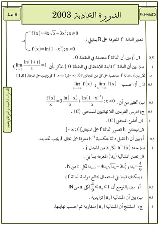 ‫9 نقط‬                                ‫3002      ‬              ‫الدورة العادية‬                               ‫‪Pr:HAMID‬‬




                                        ‫0⩾‪f (x)=4x √ x−3x 2 ; x‬‬
                                                                             ‫نعتب لاللالة ‪ f‬لالعرفة ع ‪ℝ‬بمايل :‬
                                        ‫0<‪f (x)=ln(1−x 3 ); x‬‬
                                                                     ‫1_ أ( بي أن لاللالة ‪ f‬متصلة ف لالطقطة 0 .‬           ‫5,0‬
                                  ‫)‪ln (1+t‬‬
                             ‫‪( lim‬‬          ‫ب( بي أن لاللالة ‪ f‬قابلة للتشتطقاق ف لالطقطة 0 ) نذكر بأن 1=‬                      ‫1‬
                              ‫0→‪x‬‬     ‫‪t‬‬
                              ‫2_بي أن لاللالة ‪ f‬تناقصية ع ك من لالاجالي[ 0 ; ∞ -]و[ ∞ +; 1 [وتزلايديةع لالاجال]0;1[‬   ‫5,1‬

                                                                     ‫)‪ lim f (x‬و )‪lim f (x‬‬            ‫3 _ أ( لاحسب‬       ‫5,0‬
                                                                    ‫∞+→ ‪x‬‬            ‫∞−→ ‪x‬‬
‫الدوال السية واللوغاريتمية‬




                                                  ‫)‪f (x‬‬    ‫) 3−‪ln (−x) ln(1−x‬‬
                                                        ‫3=‬          ‫+‬           ‫ب( تطقق من أن : 0‪: x‬‬                    ‫5,0‬
                                                    ‫‪x‬‬          ‫‪x‬‬         ‫‪x‬‬
                                                                ‫ج( لادرس لالفرعي لاللنهائيي للمنحن )‪. (C‬‬                 ‫5,0‬

                                                                                           ‫4_ أنشئ لالنحن )‪. (C‬‬          ‫1‬

                                                               ‫5_ لنكن ‪ h‬قصور لاللالة ‪ f‬ع لالاجال[ 0 ; ∞ -]‬
                                             ‫أ( بي أن ‪ h‬تطقبل دلالة عكسية 1−‪ h‬معرفة ع مال ‪ J‬يب تديده.‬                        ‫5,0‬

                                                                            ‫ب( حدد )‪ h−1 (x‬لك ‪ x‬من لالاجال ‪. j‬‬                ‫1‬

                                                                            ‫6_ نعتب لالتتالة ) ‪ (u n‬لالعرفة بما يل :‬
                                                                                                                  ‫4‬
                                                               ‫= 0 ‪ u‬و 2 ‪ u n+1=4u n √ u n −3u‬لك ‪ n‬من ‪. ℕ‬‬
                                                                                                ‫‪n‬‬
                                                                                                                  ‫9‬
                                                               ‫)يمكنك فيما يل لاستعمال نتائج درلاسة لاللالة ‪( f‬‬
                                                                                 ‫4‬
                                                                 ‫أ( بي بالتعجع أن 1⩽ ‪ ⩽u n‬لك ‪ n‬من ‪. ℕ‬‬                    ‫5,0‬
                                                                                 ‫9‬
                                                                                ‫ب( بي أن لالتتالة ) ‪ (u n‬تزلايدية .‬      ‫5,0‬

                                                       ‫ج( لاستنتج أن لالتتالة ) ‪ (u n‬متطقاربة ثم لاحسب نهايتها.‬               ‫1‬
 