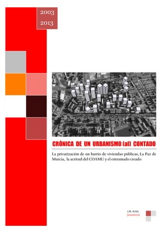 2003
2013

CRÓNICA DE UN URBANISMO (al) CONTADO
La privatización de un barrio de viviendas públicas, La Paz de
Murcia, la actitud del COAMU y el entramado creado.

J.M. Artés
[arquitecto]

0

 