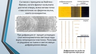 Съгласно с принципа на Хюйгенс-
  Френел, когато фронът на вълната
 достигне отвора, всяка негова точка
 става източник на сферични вълни,
        които са кохерентни.




 При дифракция от процеп успореден
 сноп монохроматична светлина пада
върху непрозрачна пластинка. Получава
 се редуване на тъмни и светли ивици-
        дифракционни ивици.
 
