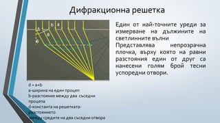 Дифракционна решетка
                                      Един от най-точните уреди за
                                      измерване на дължините на
                                      светлинните вълни
                                      Представлява      непрозрачна
                                      плочка, върху която на равни
                                      разстояния един от друг са
                                      нанесени голям брой тесни
                                      успоредни отвори.
d = a+b
a-ширина на един процеп
b-разстояние между два съседни
процепа
d-константа на решетката-
разстоянието
между средите на два съседни отвора
 