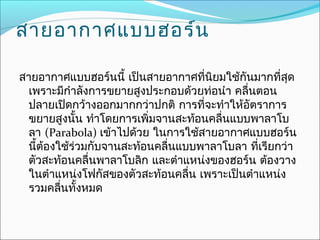 สายอากาศแบบฮอร์น

สายอากาศแบบฮอร์นนี้ เป็นสายอากาศที่นิยมใช้กันมากที่สุด
  เพราะมีกำาลังการขยายสูงประกอบด้วยท่อนำา คลืนตอน
                                             ่
  ปลายเปิดกว้างออกมากกว่าปกติ การที่จะทำาให้อัตราการ
  ขยายสูงนั้น ทำาโดยการเพิ่มจานสะท้อนคลื่นแบบพาลาโบ
  ลา (Parabola) เข้าไปด้วย ในการใช้สายอากาศแบบฮอร์น
  นี้ต้องใช้ร่วมกับจานสะท้อนคลื่นแบบพาลาโบลา ที่เรียกว่า
  ตัวสะท้อนคลื่นพาลาโบลิก และตำาแหน่งของฮอร์น ต้องวาง
  ในตำาแหน่งโฟกัสของตัวสะท้อนคลืน เพราะเป็นตำาแหน่ง
                                   ่
  รวมคลืนทั้งหมด
          ่
 