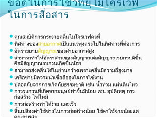 ข้อ ดีใ นการใช้ว ท ยุไ มโครเวฟ
                 ิ
ในการสือ สาร
          ่

คุณสมบัติการกระจายคลืนไมโครเวฟคงที่
                      ่
ทิศทางของสายอากาศเป็นแนวพุ่งตรงไปในทิศทางที่ต้องการ
อัตราขยายสัญญาณของสายอากาศสูง
สามารถทำาให้อตราส่วนของสัญญาณต่อสัญญาณรบกวนดีขึ้น
              ั
 คือมีสัญญาณรบกวนเกิดขึ้นน้อย
สามารถส่งคลื่นได้ในย่านกว้างเพราะคลื่นมีความถี่สูงมาก
เครือข่ายมีความน่าเชื่อถือสูงในการใช้งาน
ปลอดภัยจากการเกิดภัยธรรมชาติ เช่น นำ้าท่วม แผ่นดินไหว
การรบกวนที่เกิดจากมนุษย์ทำาขึ้นมีน้อย เช่น อุบัติเหตุ การ
 ก่อสร้าง ไฟไหม้
การก่อสร้างทำาได้ง่าย และเร็ว
สิ้นเปลืองค่าใช้จ่ายในการก่อสร้างน้อย ใช้ค่าใช้จ่ายน้อยแต่
 