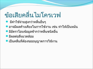 ข้อเสียคลื่นไมโครเวฟ
 มีค่าใช้จ่ายสูงกว่าคลื่นอื่นๆ
อาจมีผลค้างเคียงในการใช้งาน เช่น ทำาให้เป็นหมัน
มีอัตราโอนข้อมูลช้ากว่าคลื่นชนิดอื่น
มีผลต่อสิ่งแวดล้อม
เป็นคลืนที่ต้องขออนุญาตการใช้งาน
        ่
 