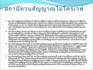 สถานีท วนสัญ ญาณไมโครเวฟ
 สถานีทวนสัญญาณไมโครเวฟ ใช้ในการสือสารไมโครเวฟในระดับสายตา เนื่องจากการสือสาร
                                   ่                                      ่
  ในรูปแบบนี้มผลต่อส่วนโค้งของโลก ดังนั้นในการสือสารไมโครเวฟนี้จะต้องมีสถานีทวนสัญญาณ
                ี                                ่
  ในระยะทุกๆ 50-80 กม. ซึ่งสถานีทวนสัญญาณจะทำาการถ่ายทอด สัญญาณจากสถานีต้นทาง
  ทำาการรับสัญญาณมาและทำาการขยายสัญญาณ ให้แรงขึนแล้วก็ทำาการส่งสัญญาณต่อไปจนถึง
                                                        ้
  ปลายทาง
 สถานีทวนสัญญาณข่าวสารข้อมูล จะทำาการเปลี่ยนแปลงความถี่ทรับเข้ามาให้เหลือเพียงความถี่
                                                             ี่
  ข่าวสารข้อมูลก่อน แล้วก็ทำาการขยายสัญญาณให้แรงขึนอีกที จากนั้นก็นำาไปผสมกับความถี่
                                                    ้
  ไมโครเวฟความถี่ใหม่ แล้วทำาการส่งออกไป ข้อดีของสถานีทวนสัญญาณรูปแบบนี้คือ สามารถดึง
  สัญญาณข่าวสารข้อมูลมาใช้ได้ และสามารถทำาการนำาข่าวสารข้อมูลใหม่แทรกเข้าไปได้ด้วย ข้อ
  เสียของสถานีทวนสัญญาณรูปแบบนี้คือ จะเกิดสัญญาณรบกวนแทรกเข้ามา และระดับความแรง
  ของสัญญาณข่าวสารข้อมูลไม่คงที่
 สถานีทวนสัญญาณความถี่ IF สถานีทวนสัญญาณรูปแบบนี้จะทำาการเปลี่ยนความถี่ทรับเข้ามาให้
                                                                              ี่
  เป็นความถี่ IF ก่อนแล้วจึงทำาการขยายสัญญาณให้แรงขึนอีกที จากนั้นก็ค่อยทำาการผสมกับคลื่น
                                                      ้
  ไมโครเวฟ ความถีใหม่ แล้วจึงทำาการส่งออกไป ข้อดีของสถานีทวนสัญญาณรูปแบบนี้คือ
                     ่
  อัตราส่วนของสัญญาณต่อสัญญาณรบกวนดีขน ระดับความแรงของสัญญาณข้อมูลข่าวสารคงที่
                                            ึ้
  ข้อเสียของสถานีทวนสัญญาณรูปแบบคือ ไม่สามารถดึงสัญญาณข้อมูลข่าวสารมาใช้ได้และไม่
  สามารถแทรกสัญญาณข้อมูลใหม่ เข้าไปได้
 สถานีทวนสัญญาณความถี่ RF สถานีทวนสัญญาณรูปแบบนี้ จะทำาการเปลี่ยนความถี่ RF เดิมไป
  เป็นความถี่ RF ใหม่ โดยตรงก่อนแล้วค่อยทำาการส่งออกไป ข้อดีของสถานีทวนสัญญาณรูปแบบ
  คือ มีอตราส่วนของสัญญาณต่อสัญญาณรบกวนดีมาก สัญญาณข้อมูลข่าวสารมีความคงที่ ข้อเสีย
         ั
  ของสถานีทวนสัญญาณรูปแบบนี้คือ มีราคาแพงมาก และยังไม่สามารถดึงสัญญาณข้อมูลข่าวสาร
  มาใช้ได้ และยังไม่สามารถนำาสัญญาณข้อมูลใหม่แทรกเข้าไปได้ และยังมีความยุงยากในการ
                                                                            ่
  ออกแบบวงจรอีกด้วย
 