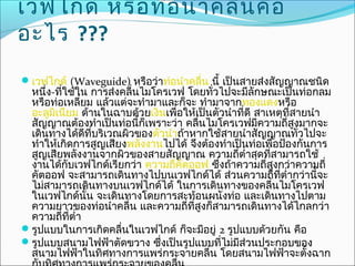 เวฟไกด์ หรือ ท่อ นำา คลืน คือ
                        ่
อะไร ???
เวฟไกด์ (Waveguide) หรือว่าท่อนำาคลื่น นี้ เป็นสายส่งสัญญาณชนิด
 หนึ่ง-ที่ใช้ใน การส่งคลื่นไมโครเวฟ โดยทั่วไปจะมีลักษณะเป็นท่อกลม
 หรือท่อเหลียม แล้วแต่จะทำามาและก็จะ ทำามาจากทองแดงหรือ
               ่
 อะลูมเนียม ด้านในฉาบด้วยเงินเพื่อให้เป็นตัวนำาที่ดี สาเหตุที่สายนำา
       ิ
 สัญญาณต้องทำาเป็นท่อนี้ก็เพราะว่า คลื่นไมโครเวฟมีความถี่สูงมากจะ
 เดินทางได้ดที่บริเวณผิวของตัวนำาถ้าหากใช้สายนำาสัญญาณทั่วไปจะ
                 ี
 ทำาให้เกิดการสูญเสียงพลังงานไปได้ จึงต้องทำาเป็นท่อเพื่อป้องกันการ
 สูญเสียพลังงานจากผิวของสายสัญญาณ ความถี่ตำ่าสุดทีสามารถใช้
                                                        ่
 งานได้กับเวฟไกด์เรียกว่า ความถีคตออฟ ซึ่งถ้าความถี่สูงกว่าความถี่
                                  ่ ั
 คัตออฟ จะสามารถเดินทางไปบนเวฟไกด์ได้ ส่วนความถี่ทตำ่ากว่านี้จะ
                                                          ี่
 ไม่สามารถเดินทางบนเวฟไกด์ได้ ในการเดินทางของคลื่นไมโครเวฟ
 ในเวฟไกด์นั้น จะเดินทางโดยการสะท้อนผนังท่อ และเดินทางไปตาม
 ความยาวของท่อนำาคลื่น และความถี่ทสูงก็สามารถเดินทางได้ไกลกว่า
                                      ี่
 ความถี่ที่ตำ่า
รูปแบบในการเกิดคลื่นในเวฟไกด์ ก็จะมีอยู่ 2 รูปแบบด้วยกัน คือ
รูปแบบสนามไฟฟ้าตัดขวาง ซึ่งเป็นรูปแบบที่ไม่มส่วนประกอบของ
                                               ี
 สนามไฟฟ้าในทิศทางการแพร่กระจายคลื่น โดยสนามไฟฟ้าจะตั้งฉาก
 