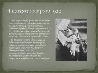 Στην αρχή οι ξεριζωμένοι από τις πατρίδες
τους πρόσφυγες στεγάστηκαν πρόχειρα, σε
άθλιες συνθήκες, μέσα σε αποθήκες,
εκκλησίες, σχολεία, θέατρα, εργοστάσια κτλ.
Οι ελλείψεις κάλυψης στοιχειωδών αναγκών
φαγητού, νερού, καθαριότητας, ηλεκτρικού
ρεύματος, ένδυσης κ.α. ήταν πολύ έντονες.
  Τη δεκαετία του 1930 υπήρξε μεγάλη
βελτίωση στη μελέτη της προσφυγικής
στέγασης που οφειλόταν στην καλύτερα
οργανωμένη κοινωνική πολιτική του
Ελευθέριου Βενιζέλου. Τότε
χρησιμοποιήθηκαν για πρώτη φορά οι
πολυκατοικίες για την επίλυση του
στεγαστικού προβλήματος των προσφύγων.
 