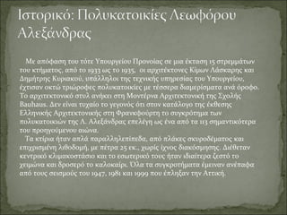 Με απόφαση του τότε Υπουργείου Προνοίας σε μια έκταση 15 στρεμμάτων
του κτήματος, από το 1933 ως το 1935, οι αρχιτέκτονες Κίμων Λάσκαρης και
Δημήτρης Κυριακού, υπάλληλοι της τεχνικής υπηρεσίας του Υπουργείου,
έχτισαν οκτώ τριώροφες πολυκατοικίες με τέσσερα διαμερίσματα ανά όροφο.
Το αρχιτεκτονικό στυλ ανήκει στη Μοντέρνα Αρχιτεκτονική της Σχολής
Bauhaus. Δεν είναι τυχαίο το γεγονός ότι στον κατάλογο της έκθεσης
Ελληνικής Αρχιτεκτονικής στη Φρανκφούρτη το συγκρότημα των
πολυκατοικιών της Λ. Αλεξάνδρας επελέγη ως ένα από τα 113 σημαντικότερα
του προηγούμενου αιώνα.
  Τα κτίρια ήταν απλά παραλληλεπίπεδα, από πλάκες σκυροδέματος και
επιχρισμένη λιθοδομή, με πέτρα 25 εκ., χωρίς ίχνος διακόσμησης. Διέθεταν
κεντρικό κλιμακοστάσιο και το εσωτερικό τους ήταν ιδιαίτερα ζεστό το
χειμώνα και δροσερό το καλοκαίρι. Όλα τα συγκροτήματα έμειναν ανέπαφα
από τους σεισμούς του 1947, 1981 και 1999 που έπληξαν την Αττική.
 