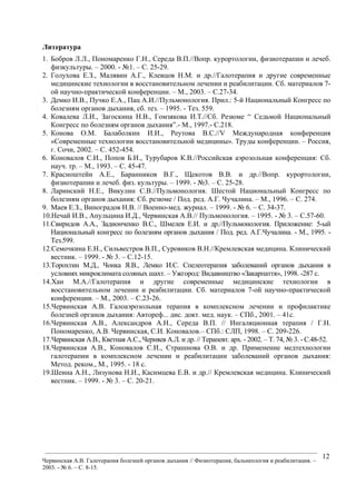 ___________________________________________________________________________________________
Червинская А.В. Галотерапия болезней органов дыхания // Физиотерапия, бальнеология и реабилитация. –
2003. - № 6. – С. 8-15.
12
Литература
1. Бобров Л.Л., Пономаренко Г.Н., Середа В.П.//Вопр. курортологии, физиотерапии и лечеб.
физкультуры. – 2000. - №1. – С. 25-29.
2. Голухова Е.З., Малявин А.Г., Клевцов Н.М. и др.//Галотерапия и другие современные
медицинские технологии в восстановительном лечении и реабилитации. Сб. материалов 7-
ой научно-практической конференции. – М., 2003. – С.27-34.
3. Демко И.В., Пучко Е.А., Пац А.И.//Пульмонология. Прил.: 5-й Национальный Конгресс по
болезням органов дыхания, сб. тез. – 1995. - Тез. 559.
4. Ковалева Л.И., Загоскина Н.В., Гомзякова И.Т.//Сб. Резюме “ Седьмой Национальный
Конгресс по болезням органов дыхания”.- М., 1997.- С.218.
5. Конова О.М. Балаболкин И.И., Реутова В.С.//V Международная конференция
«Современные технологии восстановительной медицины». Труды конференции. – Россия,
г. Сочи, 2002. – С. 452-454.
6. Коновалов С.И., Попов Б.И., Турубаров К.В.//Российская аэрозольная конференция: Сб.
науч. тр. – М., 1993. – С. 45-47.
7. Красноштейн А.Е., Баранников В.Г., Щекотов В.В. и др.//Вопр. курортологии,
физиотерапии и лечеб. физ. культуры. – 1999. - №3. – С. 25-28.
8. Ларинский Н.Е., Викулин С.В.//Пульмонология. Шестой Национальный Конгресс по
болезням органов дыхания: Сб. резюме / Под. ред. А.Г. Чучалина. – М., 1996. – С. 274.
9. Маев Е.З., Виноградов Н.В. // Военно-мед. журнал. – 1999. - № 6. – С. 34-37.
10.Нечай И.В., Апульцина И.Д., Червинская А.В.// Пульмонология. – 1995. - № 3. – С.57-60.
11.Свиридов А.А., Задионченко В.С., Шмелев Е.И. и др.//Пульмонология. Приложение: 5-ый
Национальный конгресс по болезням органов дыхания / Под. ред. А.Г.Чучалина. - М., 1995. -
Тез.599.
12.Семочкина Е.Н., Сильвестров В.П., Суровиков В.Н.//Кремлевская медицина. Клинический
вестник. – 1999. - № 3. – С.12-15.
13.Торохтин М.Д., Чонка Я.В., Лемко И.С. Спелеотерапия заболеваний органов дыхания в
условиях микроклимата соляных шахт. – Ужгород: Видавництво «Закарпаття», 1998. -287 с.
14.Хан М.А.//Галотерапия и другие современные медицинские технологии в
восстановительном лечении и реабилитации. Сб. материалов 7-ой научно-практической
конференции. – М., 2003. – С.23-26.
15.Червинская А.В. Галоаэрозольная терапия в комплексном лечении и профилактике
болезней органов дыхания: Автореф... дис. докт. мед. наук. – СПб., 2001. – 41с.
16.Червинская А.В., Александров А.Н., Середа В.П. // Ингаляционная терапия / Г.Н.
Пономаренко, А.В. Червинская, С.И. Коновалов.– СПб.: СЛП, 1998. – С. 209-226.
17.Червинская А.В., Кветная А.С., Черняев А.Л. и др. // Терапевт. арх. - 2002. – Т. 74, № 3. - С.48-52.
18.Червинская А.В., Коновалов С.И., Страшнова О.В. и др. Применение медтехнологии
галотерапии в комплексном лечении и реабилитации заболеваний органов дыхания:
Метод. реком., М., 1995. - 18 с.
19.Шеина А.Н., Лизунова Н.И., Касимцева Е.В. и др.// Кремлевская медицина. Клинический
вестник. – 1999. - № 3. – С. 20-21.
 
