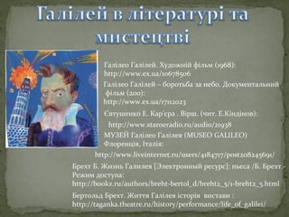 Галілео Галілей. Художній фільм (1968):
http://www.ex.ua/10678506
Галілео Галілей – боротьба за небо. Документальний
фільм (200):
http://www.ex.ua/17112023
Євтушенко Е. Кар'єра . Вірш. (чит. Е.Кіндінов):
http://www.staroeradio.ru/audio/21938
МУЗЕЙ Галілео Галілея (MUSEO GALILEO)
Флоренція, Італія:
http://www.liveinternet.ru/users/4184717/post208245691/
Брехт Б. Жизнь Галилея [Электронный ресурс]: пьеса /Б. Брехт.Режим доступа:
http://bookz.ru/authors/breht-bertol_d/breht2_5/1-breht2_5.html
Бертольд Брехт. Життя Галілея історія вистави :
http://taganka.theatre.ru/history/performance/life_of_galilei/

 