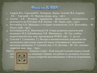 1. Азархін В.А., Горський В.С. Коперник. Бруно. Галілей /В.А. Азархін,
В.С. Горський. – К.: Наукова думка, 1974. – 196 с.
2. Ахутин А.В. История принципов физического эксперимента. От
античности до XVII века /А.В. Ахутин. – М.: Наука, 1976. – 290 с.
3. Боголюбов А.Н. Механика в истории человечества /А.Н. Боголюбов. – М.:
Наука, 1978. – 150 с.
4. Бублейников Ф.Д., Минченков Е.Я. Очерк развития классической
механики /Ф.Д. Бублейников, Е.Я. Минченков. – М.: Гос. учебнопедагогическое изд. мин. просвещения РСФСР, 1961. – С. 90-102
5. Галилей Г. Сочинения. Т.1: Беседы и математические доказательства
касающиеся двух новых отраслей науки относящихся к механике и
местному движению /Г. Галилей; пер. С.Н. Долгова. – М.: Гос. техникотеоретич. изд., 1934. – 695 с.
Работа напечатана в Лейдене в 1638 г. Этой книгой Галилей открыл новый
путь для прогресса механики. Однако эта работа не доставила Галилею
столько славы, сколько открытия произведенные в области астрономии.

 