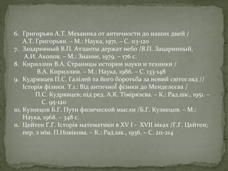 6. Григорьян А.Т. Механика от античности до наших дней /
А.Т. Григорьян. – М.: Наука, 1971. – С. 113-120
7. Зацаринный В.П. Атланты держат небо /В.П. Зацаринный,
А.И. Акопов. – М.: Знание, 1979. – 176 с.
8. Кириллин В.А. Страницы истории науки и техники /
В.А. Кириллин. – М.: Наука, 1986. – С. 133-148
9. Кудрявцев П.С. Галілей та його боротьба за новий світогляд //
Історія фізики. Т.1.: Від античноЇ фізики до Менделєєва /
П.С. Кудрявцев; під ред. А.К. Тімірязєва. – К.: Рад.шк., 1951. –
С. 95-120
10. Кузнецов Б.Г. Пути физической мысли /Б.Г. Кузнецов. – М.:
Наука, 1968. – 348 с.
11. Цейтен Г.Г. Історія математики в XV I - XVII віках /Г.Г. Цейтен;
пер. з нім. П.Новікова. – К.: Рад.шк., 1936. – С. 211-214

 