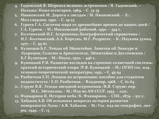 4. Гадомский Я. Шеренга великих астрономов / Я. Гадомский. –
Польша: Наша ксенгарня, 1969. – С. 33-35
5. Ивановский М. Дороги к звездам / М. Ивановский. – Л.:
Мол.гвардия, 1950. – С. 19-23
6. Гуреев Г.А. Системы мира от древнейших времен до наших дней /
Г.А. Гуреев. – М.: Московский рабочий, 1950. – 394 с.
7. Колчинский И.Г. Астрономы: биографический справочник /
И.Г. Колчинский, А.А. Корсунь, М.Г. Родригес. – К.: Наукова думка,
1977. – С. 59-61
8. Кузнецов Б.Г. Этюды об Эйнштейне. Заметки об Эпикуре и
Лукреции, Галилее и Ариостотеле, Эйнштейне и Достоевском /
Б.Г.Кузнецов. – М.: Наука, 1970. – 496 с.
9. Куницкий Р.В. Развитие взглядов на строение солнечной системы:
краткий исторический очерк /Р.В. Куницкий. – М.: ОГИЗ гос. изд.
технико-теоретической литературы, 1952. – С. 45-54
10. Разбитная Е.П. Лекции по астрономии: пособие для студентов
пединститута / Е.П. Разбитная. – Владимир, 1968. – С. 61-64
11. Струве В.Я. Этюды звездной астрономии /В.Я. Струве; пер.
М.С. Эйгенсона. - М.: Изд-во АН СССР, 1953. – 222с.
12. Фламарион К. История неба /К. Фламарион. – СПб., 1879. – 521 с.
13. Хабаков А.В. Об основных вопросах истории развития
поверхности Луны / А.В. Хабаков. – М.: Гос. изд-во географич. литры, 1949. – С. 13

 