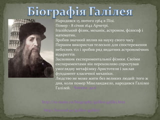 Народився 15 лютого 1564 в Пізі.
Помер - 8 січня 1642 Арчетрі.
Італійський фізик, механік, астроном, філософ і
математик.
Зробив значний вплив на науку свого часу.
Першим використав телескоп для спостереження
небесних тіл і зробив ряд видатних астрономічних
відкриттів.
Засновник експериментальної фізики. Своїми
експериментами він переконливо спростував
умоглядну метафізику Аристотеля і заклав
фундамент класичної механіки.
Людство не може жити без великих людей: того ж
дня, коли помер Мікеланджело, народився Галілео
Галілей. Читати далі
http://to-name.ru/biography/galileo-galilej.htm
http://beyond.ua/galileo-galiley/

 