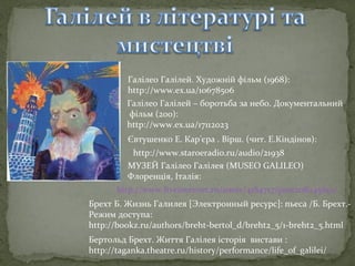 Галілео Галілей. Художній фільм (1968):
http://www.ex.ua/10678506
Галілео Галілей – боротьба за небо. Документальний
фільм (200):
http://www.ex.ua/17112023
Євтушенко Е. Кар'єра . Вірш. (чит. Е.Кіндінов):
http://www.staroeradio.ru/audio/21938
МУЗЕЙ Галілео Галілея (MUSEO GALILEO)
Флоренція, Італія:
http://www.liveinternet.ru/users/4184717/post208245691/
Брехт Б. Жизнь Галилея [Электронный ресурс]: пьеса /Б. Брехт.Режим доступа:
http://bookz.ru/authors/breht-bertol_d/breht2_5/1-breht2_5.html
Бертольд Брехт. Життя Галілея історія вистави :
http://taganka.theatre.ru/history/performance/life_of_galilei/

 