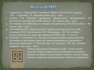 1. Азархін В.А., Горський В.С. Коперник. Бруно. Галілей /В.А. Азархін,
В.С. Горський. – К.: Наукова думка, 1974. – 196 с.
2. Ахутин А.В. История принципов физического эксперимента. От
античности до XVII века /А.В. Ахутин. – М.: Наука, 1976. – 290 с.
3. Боголюбов А.Н. Механика в истории человечества /А.Н. Боголюбов. – М.:
Наука, 1978. – 150 с.
4. Бублейников Ф.Д., Минченков Е.Я. Очерк развития классической
механики /Ф.Д. Бублейников, Е.Я. Минченков. – М.: Гос. учебнопедагогическое изд. мин. просвещения РСФСР, 1961. – С. 90-102
5. Галилей Г. Сочинения. Т.1: Беседы и математические доказательства
касающиеся двух новых отраслей науки относящихся к механике и
местному движению /Г. Галилей; пер. С.Н. Долгова. – М.: Гос. техникотеоретич. изд., 1934. – 695 с.
Работа напечатана в Лейдене в 1638 г. Этой книгой
Галилей открыл новый путь для прогресса механики.
Однако эта работа не доставила Галилею столько славы,
сколько открытия произведенные в области астрономии.

 