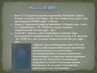 1. Баев К.Л. Создатели новой астрономии. Коперник. Бруно.
Кеплер. Галилей /К.Л. Баев. – М.: Гос. учебно-пед. издат. мин.
просвещения РСФСР, 1948. – С.82-114
2. Берри А. Краткая история астрономии / А.Берри; пер. с англ.
С.Г. Займовского. - М.: ОГИЗ гос. издат. техникотеоретической лит-ры, 1946. – 362 с.
3. Галилей Г. Диалог о двух главнейших системах мира
птолемеевой и коперниковой /Г. Галилей; пер. А.И. Долгова.
– М.: ОГИЗ гос. изд. технико-теоретической лит-ры, 1948. –
378 с.
«Диалог» был опубликован в 1632 г. В этой
книге 3 собеседника обсуждают различные
доводы в пользу 2-х систем мира –
геоцентрической и гелиоцентрической.
Полемизируя с устарелым мировоззрением
Аристотеля -Птолемея, Галилей дает
подробное и точное изложение учения
Коперника. За эту книгу Галилей был
привлечен к суду инквизиции.

 