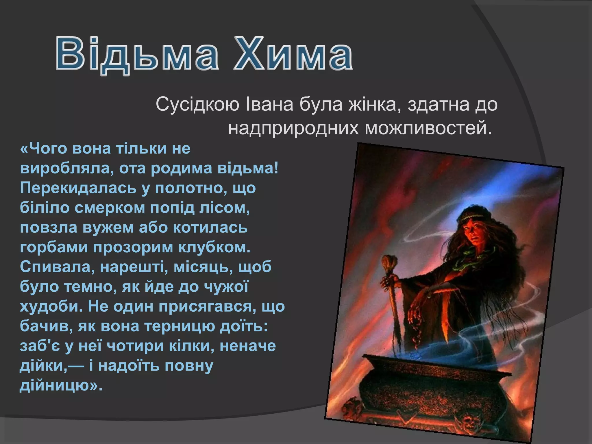 «Чого вона тільки не
виробляла, ота родима відьма!
Перекидалась у полотно, що
біліло смерком попід лісом,
повзла вужем або котилась
горбами прозорим клубком.
Спивала, нарешті, місяць, щоб
було темно, як йде до чужої
худоби. Не один присягався, що
бачив, як вона терницю доїть:
заб'є у неї чотири кілки, неначе
дійки,— і надоїть повну
дійницю».
Сусідкою Івана була жінка, здатна до
надприродних можливостей.
 