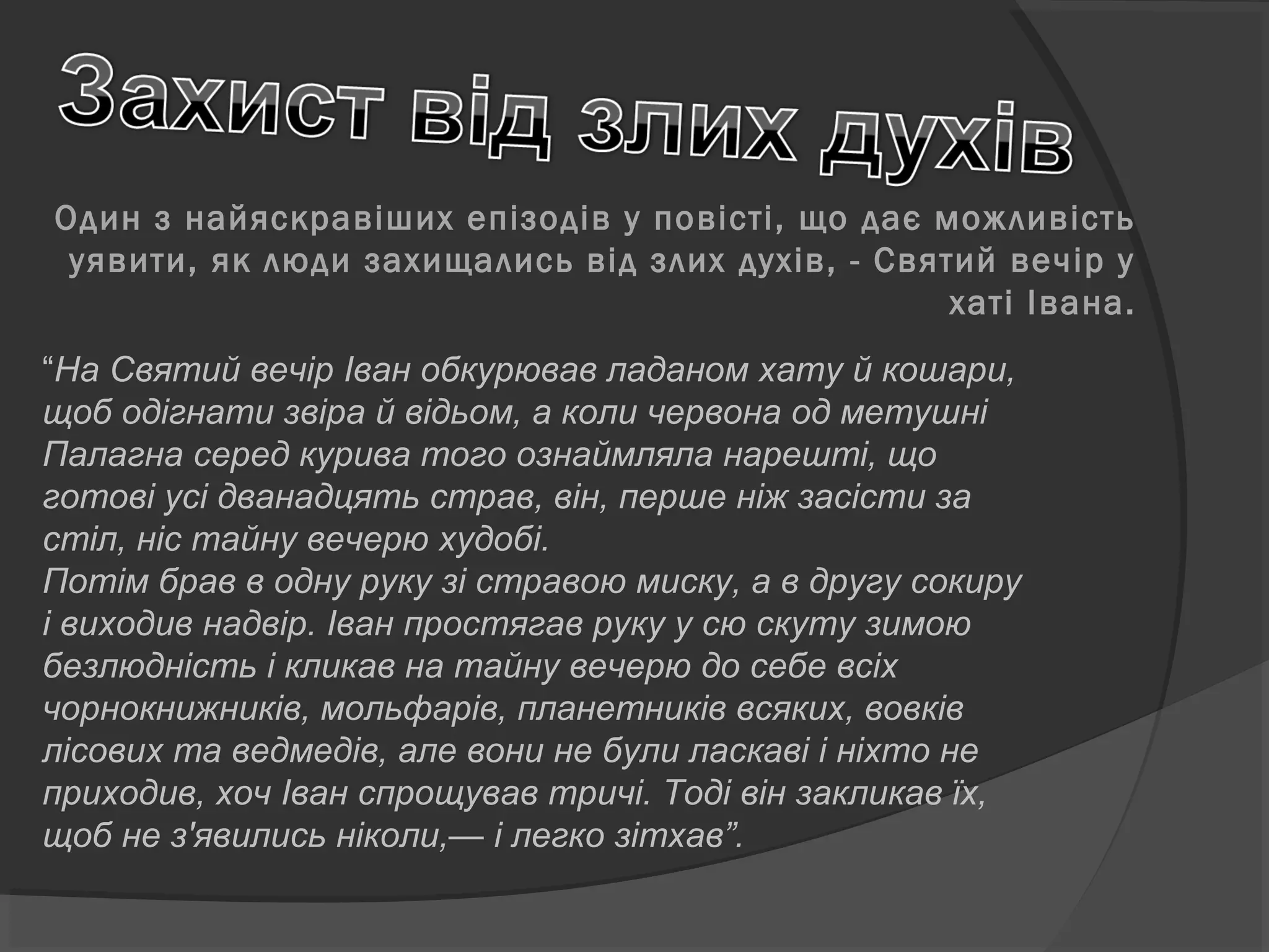 Один з найяскравіших епізодів у повісті, що дає можливість
уявити, як люди захищались від злих духів, - Святий вечір у
хаті Івана.
“На Святий вечір Іван обкурював ладаном хату й кошари,
щоб одігнати звіра й відьом, а коли червона од метушні
Палагна серед курива того ознаймляла нарешті, що
готові усі дванадцять страв, він, перше ніж засісти за
стіл, ніс тайну вечерю худобі.
Потім брав в одну руку зі стравою миску, а в другу сокиру
і виходив надвір. Іван простягав руку у сю скуту зимою
безлюдність і кликав на тайну вечерю до себе всіх
чорнокнижників, мольфарів, планетників всяких, вовків
лісових та ведмедів, але вони не були ласкаві і ніхто не
приходив, хоч Іван спрощував тричі. Тоді він закликав їх,
щоб не з'явились ніколи,— і легко зітхав”.
 