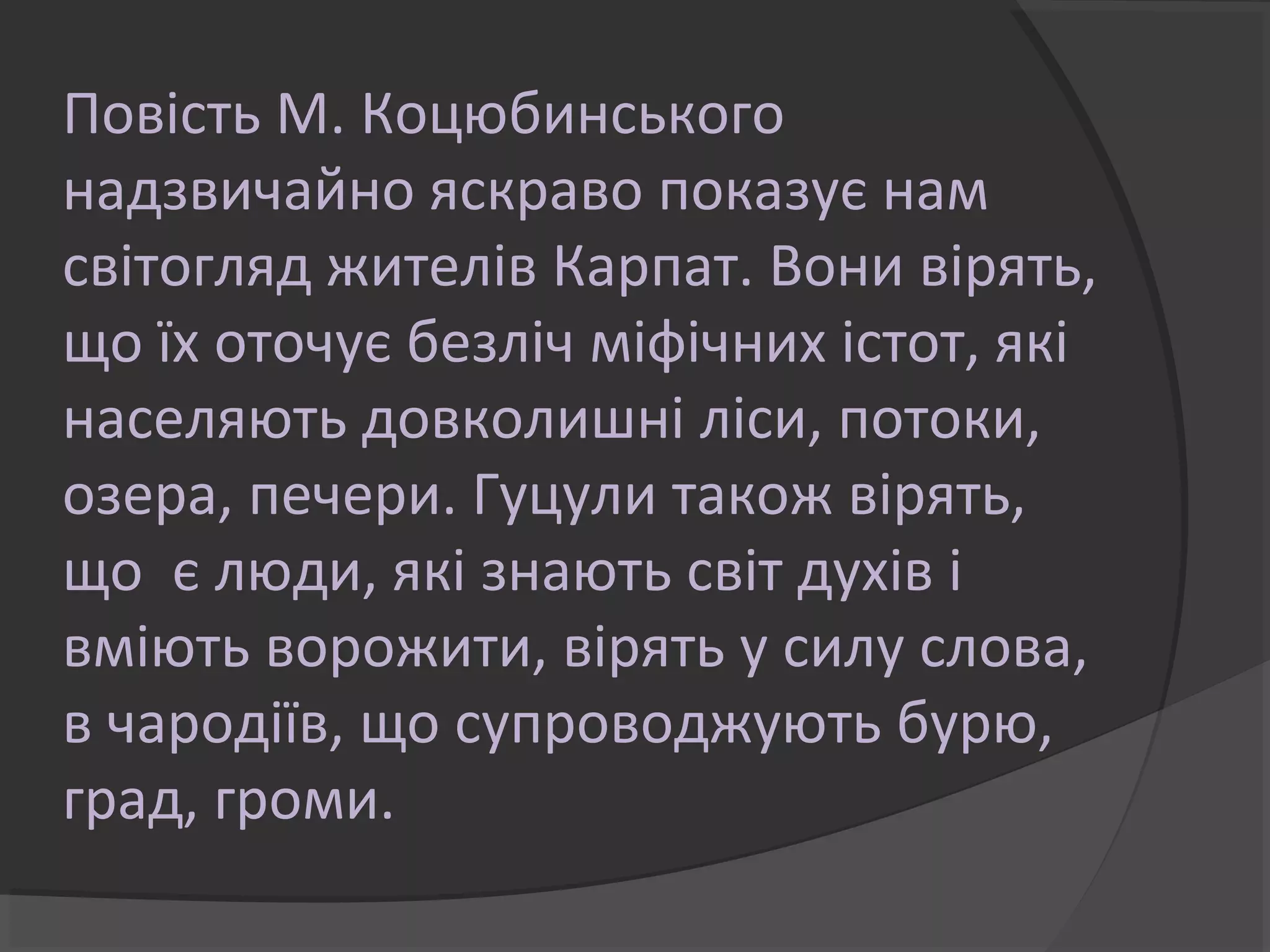 Повість М. Коцюбинського
надзвичайно яскраво показує нам
світогляд жителів Карпат. Вони вірять,
що їх оточує безліч міфічних істот, які
населяють довколишні ліси, потоки,
озера, печери. Гуцули також вірять,
що є люди, які знають світ духів і
вміють ворожити, вірять у силу слова,
в чародіїв, що супроводжують бурю,
град, громи.
 