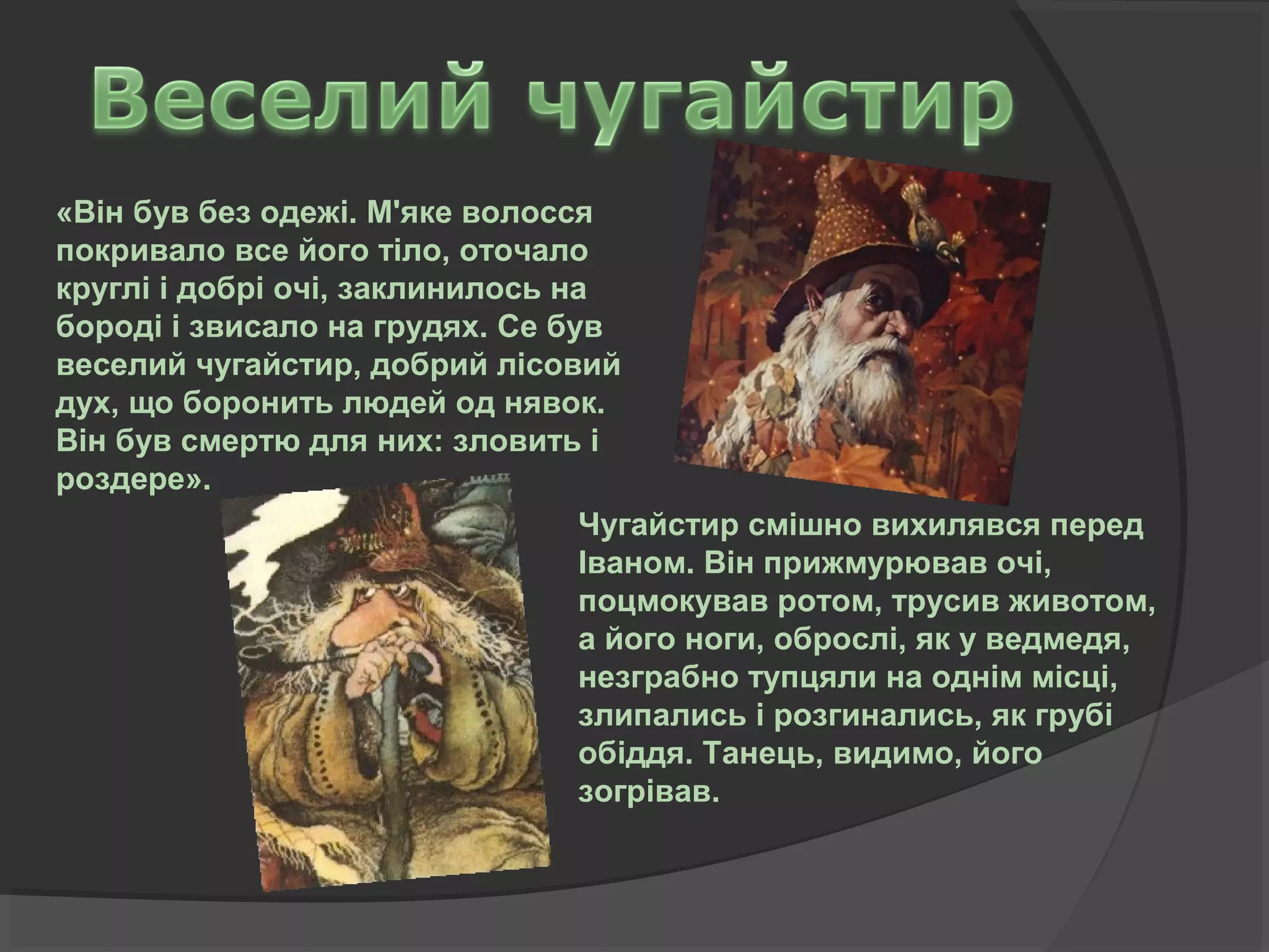 «Він був без одежі. М'яке волосся
покривало все його тіло, оточало
круглі і добрі очі, заклинилось на
бороді і звисало на грудях. Се був
веселий чугайстир, добрий лісовий
дух, що боронить людей од нявок.
Він був смертю для них: зловить і
роздере».
Чугайстир смішно вихилявся перед
Іваном. Він прижмурював очі,
поцмокував ротом, трусив животом,
а його ноги, оброслі, як у ведмедя,
незграбно тупцяли на однім місці,
злипались і розгинались, як грубі
обіддя. Танець, видимо, його
зогрівав.
 