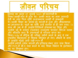 प्रेमचंद का जन्म ३१ जुलाई १८८० को वाराणसी के
ननकट लमिी गााँव में िुआ था। उनकी माता का नाम आनन्दी
देवी था तथा वपता मुंशी अजायबराय लमिी में डाकमुंशी
थे। उनकी शशक्षा का आरंभ उदूू, फारसी से िुआ और जीवनयापन
का अध्यापन से। पढने का शौक उन्िें बचपन से िी लग गया। 13
साल की उम्र में िी उन्िोंने नतशलस्मे िोशरूबा पढ शलया और
उन्िोंने उदूू के मशिूर रचनाकार रतननाथ 'शरसार', शमरजा रुसबा
और मौलाना शरर के उपन्यासों से पररचय प्राप्त कर
शलया। १८९८ में मैहिक की परीक्षा उत्तीणू करने के बाद वे एक
स्थानीय ववद्यालय में शशक्षक ननयुक्त िो गए। नौकरी के साथ
िी उन्िोंने पढाई जारी रखी १९१० में
उन्िोंने अंग्रेजी, दशून, फारसी और इनतिास लेकर इंटर पास ककया
और १९१९ में बी.ए. पास करने के बाद शशक्षा ववभाग के इंस्पेक्टर
पद पर ननयुक्त िुए।
 