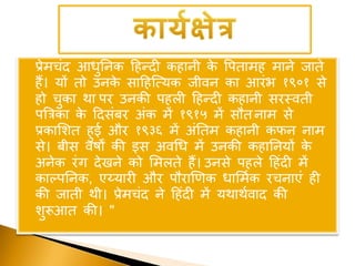 प्रेमचंद आिुननक हिन्दी किानी के वपतामि माने जाते
िैं। यों तो उनके साहिजत्यक जीवन का आरंभ १९०१ से
िो चुका था पर उनकी पिली हिन्दी किानी सरस्वती
पबत्रका के हदसंबर अंक में १९१५ में सौत नाम से
प्रकाशशत िुई और १९३६ में अंनतम किानी कफन नाम
से। बीस वर्षों की इस अवधि में उनकी किाननयों के
अनेक रंग देखने को शमलते िैं। उनसे पिले हिंदी में
काल्पननक, एय्यारी और पौराणणक िाशमूक रचनाएं िी
की जाती थी। प्रेमचंद ने हिंदी में यथाथूवाद की
शुरूआत की। "
 
