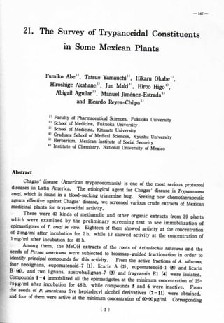 — 167 — 
21. The Survey of Trypanocidal Constituents 
in Some Mexican Plants 
Fumiko Abe", Tatsuo Yamauchi", Híkaru Okabe", 
Hiroshige Akahane^', Jun Maki^', Hiroo Higo**. 
Abigail Aguilar^', Manuel Jiménez-Estrada^' 
and Ricardo Reyes-Chilpa^' 
" Faculty of Pharmaceutical Sciences. Fukuoka University 
^' School of Medicine, Fukuoka University 
^' School of Medicine, Kitasato University 
" Gradúate School of Medical Sciences. Kyushu University 
^' Herbarium, Mexican Institute of Social Security 
^' Institute of Chemistry, National University of México 
Abstract 
Chagas' disease (American trypanosomiasis) is one of the most serious protozoal 
diseases in Latín America. The etiological agent for Chagas' disease is Trypanosoma 
cruzi. which is found in a blood-sucking triatomine bug. Seeking new chemotherapeutíc 
agents effective against Chagas' disease, we screened various crude extracts of Mexican 
medicinal plants for trypanocidal activity. 
There were 43 kinds of methanohc and other organic extracts from 39 plants 
which were examined by the preliminary screening test to see immobilization of 
epimastigotes of T. cruzi in vitro. Eighteen of them showed activity at the concentration 
of 2 mg/ml after incubation for 2 h, while 13 showed activity at the concentration of 
1 mg/ml after incubation for 48 h. - . . 
Among them, the MeOH extracts of the roots of Aristolochia taiiscana and the 
seeds of Persea americana were subjected to bioassay-guided fractionation in order to 
identify principal compounds for this activity. From the active fractions of A. taiiscana, 
four neolignans, eupomatenoid-7 (1), licarin A (2), eupomatenoid-1 (5) and licarin 
B (6), and two Iignans, austrobailignan-7 (3) and fragransin El (4) were isolated. 
Compounds 1-4 immobihzed all the epimastigotes at the mínimum concentration of 25- 
75ng/ml after incubation for 48 h, while compounds 5 and 6 were inactive. From 
the seeds of P. americana fíve heptadecyl alcohol derivatives (7-11) were obtained, 
and four of them were active at the mínimum concentration of 60-90 |Ag/mI. Cx)rresponding 
( 1 ) 
 