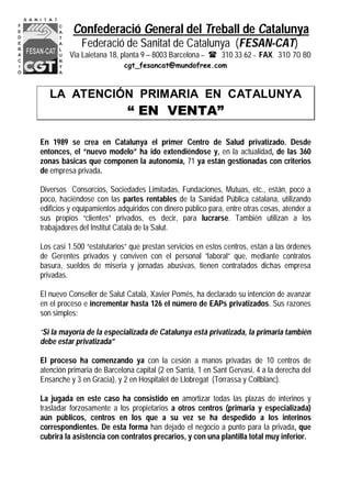 Confederació General del Treball de Catalunya
Federació de Sanitat de Catalunya (FESAN-CAT)
Via Laietana 18, planta 9 – 8003 Barcelona –  310 33 62 – FAX. 310 70 80
cgt_fesancat@mundofree.com
LA ATENCIÓN PRIMARIA EN CATALUNYA
“ EN VENTA”
En 1989 se crea en Catalunya el primer Centro de Salud privatizado. Desde
entonces, el “nuevo modelo” ha ido extendiéndose y, en la actualidad, de las 360
zonas básicas que componen la autonomía, 71 ya están gestionadas con criterios
de empresa privada.
Diversos Consorcios, Sociedades Limitadas, Fundaciones, Mutuas, etc., están, poco a
poco, haciéndose con las partes rentables de la Sanidad Pública catalana, utilizando
edificios y equipamientos adquiridos con dinero público para, entre otras cosas, atender a
sus propios “clientes” privados, es decir, para lucrarse. También utilizan a los
trabajadores del Institut Català de la Salut.
Los casi 1.500 “estatutarios” que prestan servicios en estos centros, están a las órdenes
de Gerentes privados y conviven con el personal “laboral” que, mediante contratos
basura, sueldos de miseria y jornadas abusivas, tienen contratados dichas empresa
privadas.
El nuevo Conseller de Salut Català, Xavier Pomés, ha declarado su intención de avanzar
en el proceso e incrementar hasta 126 el número de EAPs privatizados. Sus razones
son simples:
“Si la mayoría de la especializada de Catalunya está privatizada, la primaria también
debe estar privatizada”
El proceso ha comenzando ya con la cesión a manos privadas de 10 centros de
atención primaria de Barcelona capital (2 en Sarriá, 1 en Sant Gervasi, 4 a la derecha del
Ensanche y 3 en Gracia), y 2 en Hospitalet de Llobregat (Torrassa y Collblanc).
La jugada en este caso ha consistido en amortizar todas las plazas de interinos y
trasladar forzosamente a los propietarios a otros centros (primaria y especializada)
aún públicos, centros en los que a su vez se ha despedido a los interinos
correspondientes. De esta forma han dejado el negocio a punto para la privada, que
cubrirá la asistencia con contratos precarios, y con una plantilla total muy inferior.
 