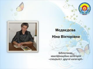 Мєдвєдєва
Ніна Вікторівна
Бібліотекар,
кваліфікаційна категорія
«спеціаліст другої категорії»
 