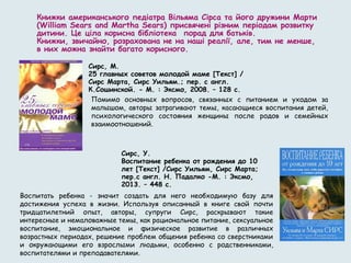Книжки американського педіатра Вільяма Сірса та його дружини Марти
(William Sears and Martha Sears) присвячені різним періодам розвитку
дитини. Це ціла корисна бібліотека  порад для батьків.
Книжки, звичайно, розрахована не на наші реалії, але, тим не менше,
в них можна знайти багато корисного.
Сирс, М.
25 главных советов молодой маме [Текст] /
Сирс Марта, Сирс Уильям.; пер. с англ.
К.Сошинской. - М. : Эксмо, 2008. – 128 с.
Помимо основных вопросов, связанных с питанием и уходом за
малышом, авторы затрагивают темы, касающиеся воспитания детей,
психологического состояния женщины после родов и семейных
взаимоотношений.
Сирс, У.
Воспитание ребенка от рождения до 10
лет [Текст] /Сирс Уильям, Сирс Марта;
пер.с англ. Н. Падалко -М. : Эксмо,
2013. – 448 с.
Воспитать ребенка - значит создать для него необходимую базу для
достижения успеха в жизни. Используя описанный в книге свой почти
тридцатилетний опыт, авторы, супруги Сирс, раскрывают такие
интересные и немаловажные темы, как рациональное питание, сексуальное
воспитание, эмоциональное и физическое развитие в различных
возрастных периодах, решение проблем общения ребенка со сверстниками
и окружающими его взрослыми людьми, особенно с родственниками,
воспитателями и преподавателями.
 
