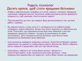 Радить психолог
Десять кроків, щоб стати кращими батьками
• Любов є найважливішою потребою усіх дітей і однією з основних передумов
позитивної поведінки дитини. Батьківська любов допомагає дитині формувати
впевненість у собі, викликає почуття власної гідності.
• Прислуховуйтесь до того, що говорить Ваша дитина.Цікавтеся тим, що вона
робить і відчуває.
• Всі взаємостосунки, в тому числі й ті, що будуються на любові й довірі,
потребують певних обмежень. Батьки самі мають визначити ці обмеження для
дітей. Пам’ятайте, що порушення дітьми будь-яких обмежень є для них
природним процесом пізнання, і не варто це розцінювати як прояв
неслухняності. Діти почуваються більш безпечно, коли батьки також
дотримуються визначених ними обмежень.
• Сміх допомагає розрядити напружену ситуацію. Часом батьки бувають занадто
серйозними. Це заважає їм сповна відчути радість батьківства. Вмійте побачити
веселі моменти й дозволяйте собі сміх при кожній нагоді.
• Намагайтесь побачити світ очима Вашої дитини і зрозуміти її
почуття.Пригадайте, як Ви почувалися,коли були дитиною, і яким
незрозумілим здавався Вам світ дорослих, коли в Вами чинили несправедливо.
 