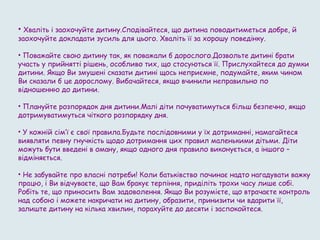 • Хваліть і заохочуйте дитину.Сподівайтеся, що дитина поводитиметься добре, й
заохочуйте докладати зусиль для цього. Хваліть її за хорошу поведінку.
• Поважайте свою дитину так, як поважали б дорослого.Дозвольте дитині брати
участь у прийнятті рішень, особливо тих, що стосуються її. Прислухайтеся до думки
дитини. Якщо Ви змушені сказати дитині щось неприємне, подумайте, яким чином
Ви сказали б це дорослому. Вибачайтеся, якщо вчинили неправильно по
відношенню до дитини.
• Плануйте розпорядок дня дитини.Малі діти почуватимуться більш безпечно, якщо
дотримуватимуться чіткого розпорядку дня.
• У кожній сім’ї є свої правила.Будьте послідовними у їх дотриманні, намагайтеся
виявляти певну гнучкість щодо дотримання цих правил маленькими дітьми. Діти
можуть бути введені в оману, якщо одного дня правило виконується, а іншого –
відміняється.
• Не забувайте про власні потреби! Коли батьківство починає надто нагадувати важку
працю, і Ви відчуваєте, що Вам бракує терпіння, приділіть трохи часу лише собі.
Робіть те, що приносить Вам задоволення. Якщо Ви розумієте, що втрачаєте контроль
над собою і можете накричати на дитину, образити, принизити чи вдарити її,
залиште дитину на кілька хвилин, порахуйте до десяти і заспокойтеся.
 