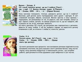 Яничич - Холцер, Є.
101 спосіб показати дитині, що ви її любите [Текст] :
пер. з серб. / Є. Яничич-Холцер; худож. Д.Павлича. –
Х. : Основа, 2009. – 64 с. : іл. – (Хороші батьки).
Чому важливо показувати, точніше, доводити дитині, що ви її любите?
Важливо, щоб дитина мала підтвердження своїх думок і здогадів. Її світ
сповнений кольорів, образів, асоціацій. Малюк зростає в хаосі вражень і
переживань, він розмірковує не так, як дорослі, має свої потреби, емоції та
мрії. Одним словом, дитина  не завжди розуміє все те, що ви говорите, або
ж розуміє не так, як ви, можливо, вважаєте.
Ця книга пропонує 101 спосіб, що допоможе вам порозумітися з дитиною,
довести їй свою любов. У ній ви знайдете поради, як виростити дитину
впевненою в собі, як оточити її любов'ю, ніжністю, увагою.
Ільїна, Н.А.
Ростити дочку. Як? [Текст] : пер. з рос. / Н.А.
Ільїна. – Х. : Основа, 2008. – 208 с. – (Краща
книга про дитину).
Ця книга допоможе вам зрозуміти: чим виховання дівчинки відрізняється від
виховання хлопчика; яку роль відіграє в житті дівчинки батько; чому настає
період, коли дівчинка конфліктує із навколишнім світом, і що потрібно
робити, щоб допомогти їй без душевних утрат вибратися із цієї пастки.
 