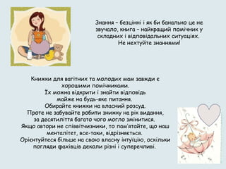 Книжки для вагітних та молодих мам завжди є
хорошими помічниками.
Їх можна відкрити і знайти відповідь
майже на будь-яке питання.
Обирайте книжки на власний розсуд.
Проте не забувайте робити знижку на рік видання,
за десятиліття багато чого могло змінитися.
Якщо автори не співвітчизники, то пам’ятайте, що наш
менталітет, все-таки, відрізняється.
Орієнтуйтеся більше на свою власну інтуїцію, оскільки
погляди фахівців деколи різні і суперечливі.
Знання – безцінні і як би банально це не
звучало, книга – найкращий помічник у
складних і відповідальних ситуаціях.
Не нехтуйте знаннями!
 