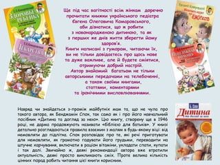 Навряд чи знайдеться з-проміж майбутніх мам та, що не чула про
такого автора, як Бенджамін Спок, так само як і про його навчальний
посібник «Дитина та догляд за нею». Цю книгу, створену ще в 1946
році, не дарма продовжують називати «біблією для батьків». У книзі
детально розглядаються правила взаємин з малям в будь-якому віці: від
немовляти до підлітка. Спок розповідає про те, які речі приготувати
для немовляти, як грамотно годувати його грудьми, переводити на
штучне харчування, включати в раціон вітаміни, укладати спати, купати
і так далі. Звичайно ж, деякі рекомендації автора вже втратили
актуальність, деякі просто викликають сміх. Проте велика кількість
цінних порад робить читання цієї книги корисним.
Ще під час вагітності всім жінкам доречно
прочитати книжки українського педіатра
Євгена Олеговича Комаровського,
аби дізнатися, що ж робити
з новонародженою дитиною, та як
з перших же днів життя зберегти йому
здоров’я.
Книги написані з гумором, читаючи їх,
ви не тільки довідаєтесь про щось нове
та дуже важливе, але й будете сміятися,
отримуючи добрий настрій.
Автор знайомий багатьом не тільки
авторськими передачами на телебаченні,
а також своїми книгами,
статтями, коментарями
та іронічними висловлюваннями.
 