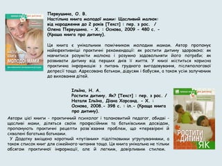 Первушина, О. В.
Настільна книга молодої мами: Щасливий малюк:
від народження до 2 років [Текст] : пер. з рос. /
Олена Первушина. - Х. : Основа, 2009 - 480 с. -
(Краша книга про дитину).
     
Ця книга є унікальним помічником молодим мамам. Автор пропонує
найефективніші практичні рекомендації: як ростити дитину здоровою; як
навчитися розуміти малюка і розумно задовольняти його потреби; як
розвивати дитину від перших днів її життя. У книзі міститься корисна
практична інформація: з питань грудного вигодовування, післяпологової
депресії тощо. Адресована батькам, дідусям і бабусям, а також усім залученим
до виховання дітей.
Ільїна, Н. А.
Ростити дитину. Як? [Текст] : пер. з рос. /
Наталя Ільїна, Діана Хорсанд. - Х. :
Основа, 2008.- 398 с. : іл.- (Краща книга
про дитину).
Автори цієї книги - практичний психолог і талановитий педагог, обидві -
щасливі мами, діляться своїм професійним та батьківським досвідом,
пропонують практичні рецепти розв'язання проблем, що «перевірені й
схвалені багатьма батьками.
У Додатку вміщено короткий «путівник» підлітковими угрупуваннями, а
також список книг для сімейного читання тощо. Ця книга унікальна не тільки
обсягом практичної інформації, але й легким, довірливим стилем.
 