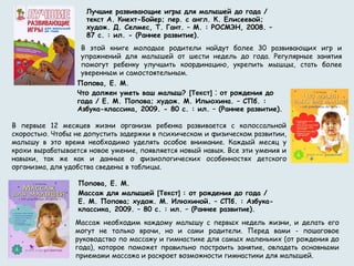 В этой книге молодые родители найдут более 30 развивающих игр и
упражнений для малышей от шести недель до года. Регулярные занятия
помогут ребенку улучшить координацию, укрепить мышцы, стать более
уверенным и самостоятельным. 
Лучшие развивающие игры для малышей до года /
текст А. Кнехт-Бойер; пер. с англ. К. Елисеевой;
худож. Д. Селмес, Т. Гант. – М. : РОСМЭН, 2008. –
87 с. : ил. - (Раннее развитие).
В первые 12 месяцев жизни организм ребенка развивается с колоссальной
скоростью. Чтобы не допустить задержки в психическом и физическом развитии,
малышу в это время необходимо уделять особое внимание. Каждый месяц у
крохи вырабатывается новое умение, появляется новый навык. Все эти умения и
навыки, так же как и данные о физиологических особенностях детского
организма, для удобства сведены в таблицы.
Попова, Е. М.
Что должен уметь ваш малыш? [Текст] : от рождения до
года / Е. М. Попова; худож. М. Ильюхина. – СПб. :
Азбука-классика, 2009. - 80 с. : ил. – (Раннее развитие).
Массаж необходим каждому малышу с первых недель жизни, и делать его
могут не только врачи, но и сами родители. Перед вами - пошаговое
руководство по массажу и гимнастике для самых маленьких (от рождения до
года), которое поможет правильно построить занятие, овладеть основными
приемами массажа и раскроет возможности гимнастики для малышей.
Попова, Е. М.
Массаж для малышей [Текст] : от рождения до года /
Е. М. Попова; худож. М. Илюхиной. – СПб. : Азбука-
классика, 2009. – 80 с. : ил. – (Раннее развитие).
 