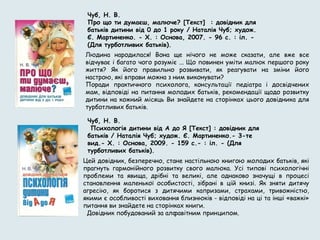 Людина народилася! Вона ще нічого не може сказати, але вже все
відчуває і багато чого розуміє ... Що повинен уміти малюк першого року
життя? Як його правильно розвивати, як реагувати на зміни його
настрою, які вправи можна з ним виконувати?
Поради практичного психолога, консультації педіатра і досвідчених
мам, відповіді на питання молодих батьків, рекомендації щодо розвитку
дитини на кожний місяць Ви знайдете на сторінках цього довідника для
турботливих батьків.
Чуб, Н. В.
Про що ти думаєш, малюче? [Текст] : довідник для
батьків дитини від 0 до 1 року / Наталія Чуб; худож.
Є. Мартиненко. - Х. : Основа, 2007. - 96 с. : іл. -
(Для турботливих батьків).
Чуб, Н. В.
 Психологія дитини від А до Я [Текст] : довідник для
батьків / Наталія Чуб; худож. Є. Мартиненко.- 3-те
вид.- Х. : Основа, 2009. - 159 с.- : іл. - (Для
турботливих батьків).
Цей довідник, безперечно, стане настільною книгою молодих батьків, які
прагнуть гармонійного розвитку свого малюка. Усі типові психологічні
проблеми та явища, дрібні та великі, але однаково значущі в процесі
становлення маленької особистості, зібрані в цій книзі. Як зняти дитячу
агресію, як боротися з дитячими капризами, страхами, тривожністю,
якими є особливості виховання близнюків - відповіді на ці та інші «важкі»
питання ви знайдете на сторінках книги.
 Довідник побудований за алфавітним принципом.
 