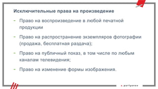 Исключительные права на произведение
- Право на воспроизведение в любой печатной
продукции
- Право на распространение экземпляров фотографии
(продажа, бесплатная раздача);
- Право на публичный показ, в том числе по любым
каналам телевидения;
- Право на изменение формы изображения.
 