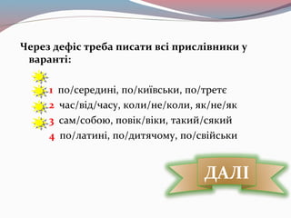 Через дефіс треба писати всі прислівники у
варанті:
1 по/середині, по/київськи, по/третє
2 час/від/часу, коли/не/коли, як/не/як
3 сам/собою, повік/віки, такий/сякий
4 по/латині, по/дитячому, по/свійськи
ДАЛІ
 